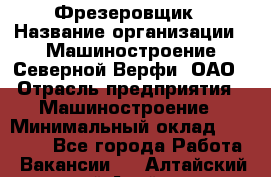 Фрезеровщик › Название организации ­ Машиностроение Северной Верфи, ОАО › Отрасль предприятия ­ Машиностроение › Минимальный оклад ­ 55 000 - Все города Работа » Вакансии   . Алтайский край,Алейск г.